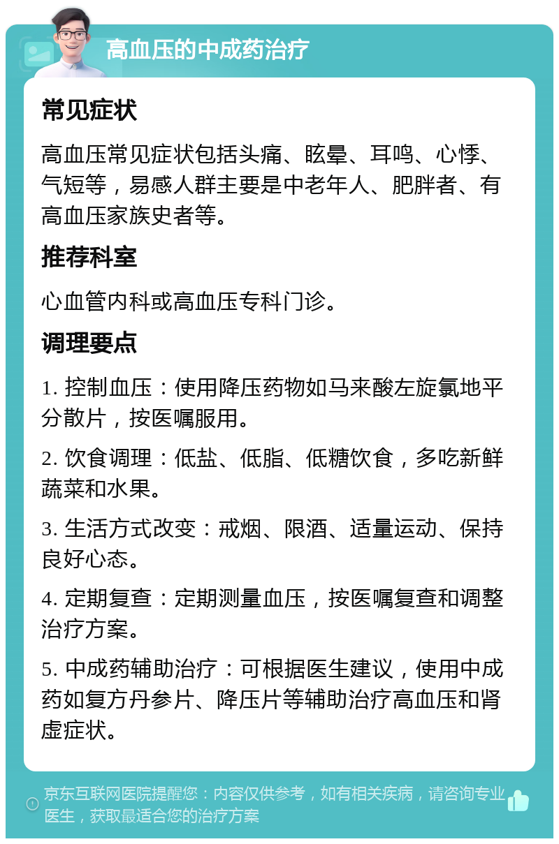 高血压的中成药治疗 常见症状 高血压常见症状包括头痛、眩晕、耳鸣、心悸、气短等，易感人群主要是中老年人、肥胖者、有高血压家族史者等。 推荐科室 心血管内科或高血压专科门诊。 调理要点 1. 控制血压：使用降压药物如马来酸左旋氯地平分散片，按医嘱服用。 2. 饮食调理：低盐、低脂、低糖饮食，多吃新鲜蔬菜和水果。 3. 生活方式改变：戒烟、限酒、适量运动、保持良好心态。 4. 定期复查：定期测量血压，按医嘱复查和调整治疗方案。 5. 中成药辅助治疗：可根据医生建议，使用中成药如复方丹参片、降压片等辅助治疗高血压和肾虚症状。