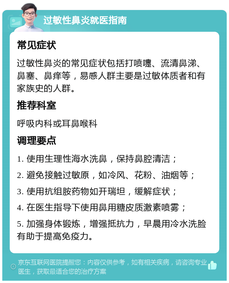 过敏性鼻炎就医指南 常见症状 过敏性鼻炎的常见症状包括打喷嚏、流清鼻涕、鼻塞、鼻痒等，易感人群主要是过敏体质者和有家族史的人群。 推荐科室 呼吸内科或耳鼻喉科 调理要点 1. 使用生理性海水洗鼻，保持鼻腔清洁； 2. 避免接触过敏原，如冷风、花粉、油烟等； 3. 使用抗组胺药物如开瑞坦，缓解症状； 4. 在医生指导下使用鼻用糖皮质激素喷雾； 5. 加强身体锻炼，增强抵抗力，早晨用冷水洗脸有助于提高免疫力。