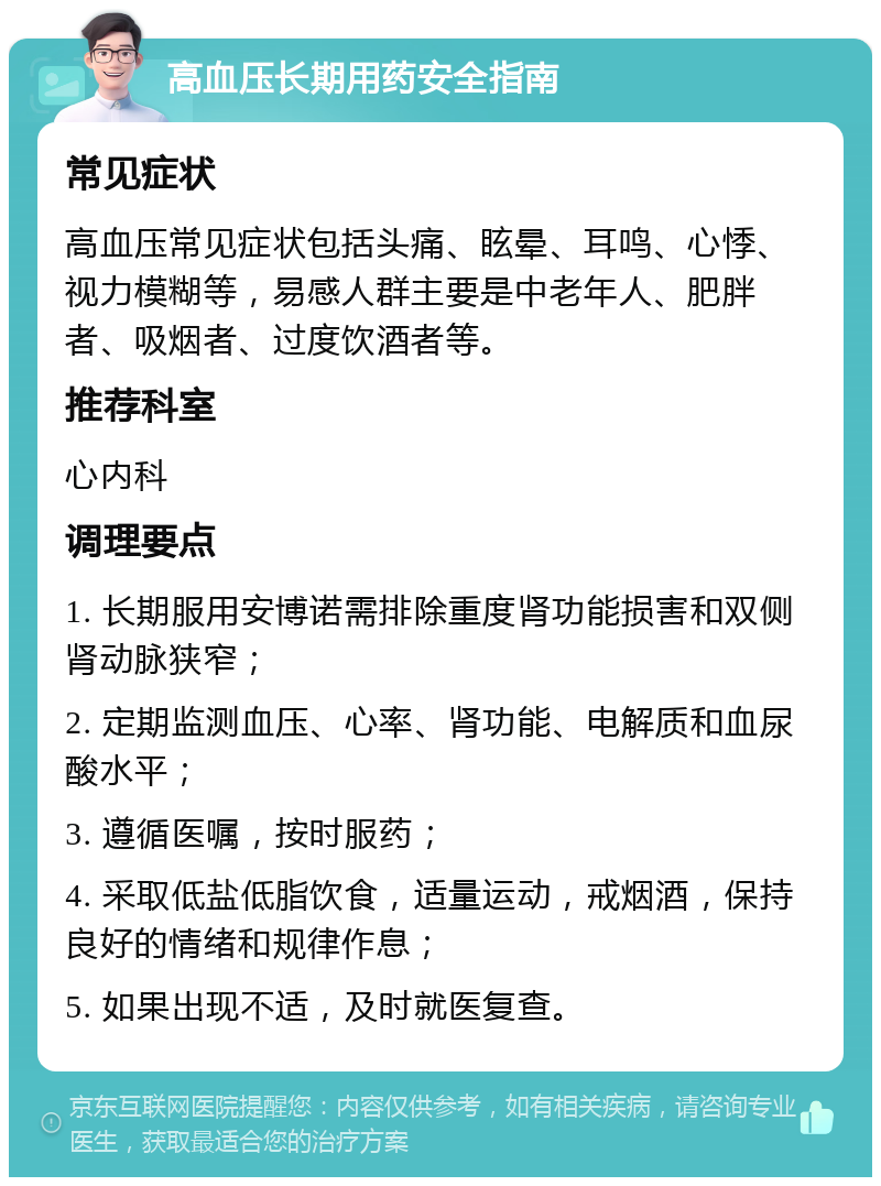 高血压长期用药安全指南 常见症状 高血压常见症状包括头痛、眩晕、耳鸣、心悸、视力模糊等，易感人群主要是中老年人、肥胖者、吸烟者、过度饮酒者等。 推荐科室 心内科 调理要点 1. 长期服用安博诺需排除重度肾功能损害和双侧肾动脉狭窄； 2. 定期监测血压、心率、肾功能、电解质和血尿酸水平； 3. 遵循医嘱，按时服药； 4. 采取低盐低脂饮食，适量运动，戒烟酒，保持良好的情绪和规律作息； 5. 如果出现不适，及时就医复查。