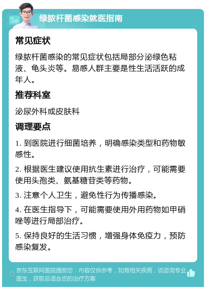 绿脓杆菌感染就医指南 常见症状 绿脓杆菌感染的常见症状包括局部分泌绿色粘液、龟头炎等。易感人群主要是性生活活跃的成年人。 推荐科室 泌尿外科或皮肤科 调理要点 1. 到医院进行细菌培养，明确感染类型和药物敏感性。 2. 根据医生建议使用抗生素进行治疗，可能需要使用头孢类、氨基糖苷类等药物。 3. 注意个人卫生，避免性行为传播感染。 4. 在医生指导下，可能需要使用外用药物如甲硝唑等进行局部治疗。 5. 保持良好的生活习惯，增强身体免疫力，预防感染复发。