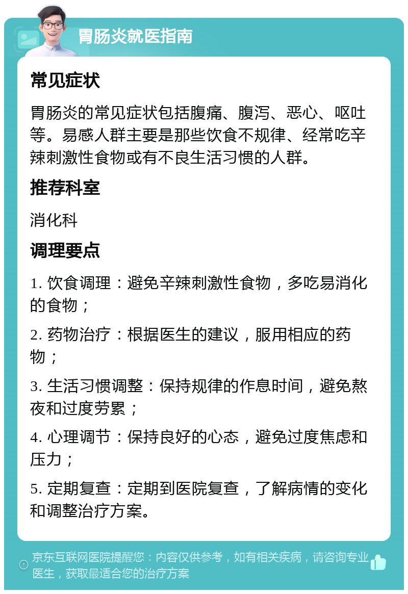 胃肠炎就医指南 常见症状 胃肠炎的常见症状包括腹痛、腹泻、恶心、呕吐等。易感人群主要是那些饮食不规律、经常吃辛辣刺激性食物或有不良生活习惯的人群。 推荐科室 消化科 调理要点 1. 饮食调理：避免辛辣刺激性食物，多吃易消化的食物； 2. 药物治疗：根据医生的建议，服用相应的药物； 3. 生活习惯调整：保持规律的作息时间，避免熬夜和过度劳累； 4. 心理调节：保持良好的心态，避免过度焦虑和压力； 5. 定期复查：定期到医院复查，了解病情的变化和调整治疗方案。