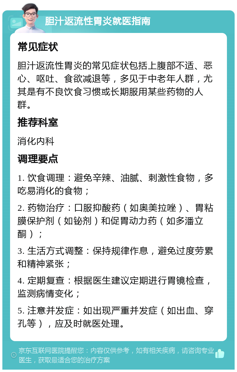 胆汁返流性胃炎就医指南 常见症状 胆汁返流性胃炎的常见症状包括上腹部不适、恶心、呕吐、食欲减退等，多见于中老年人群，尤其是有不良饮食习惯或长期服用某些药物的人群。 推荐科室 消化内科 调理要点 1. 饮食调理：避免辛辣、油腻、刺激性食物，多吃易消化的食物； 2. 药物治疗：口服抑酸药（如奥美拉唑）、胃粘膜保护剂（如铋剂）和促胃动力药（如多潘立酮）； 3. 生活方式调整：保持规律作息，避免过度劳累和精神紧张； 4. 定期复查：根据医生建议定期进行胃镜检查，监测病情变化； 5. 注意并发症：如出现严重并发症（如出血、穿孔等），应及时就医处理。