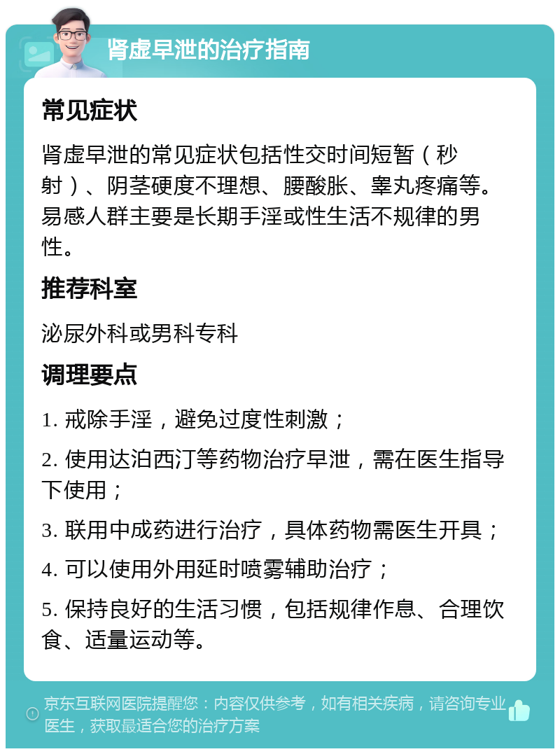 肾虚早泄的治疗指南 常见症状 肾虚早泄的常见症状包括性交时间短暂（秒射）、阴茎硬度不理想、腰酸胀、睾丸疼痛等。易感人群主要是长期手淫或性生活不规律的男性。 推荐科室 泌尿外科或男科专科 调理要点 1. 戒除手淫，避免过度性刺激； 2. 使用达泊西汀等药物治疗早泄，需在医生指导下使用； 3. 联用中成药进行治疗，具体药物需医生开具； 4. 可以使用外用延时喷雾辅助治疗； 5. 保持良好的生活习惯，包括规律作息、合理饮食、适量运动等。