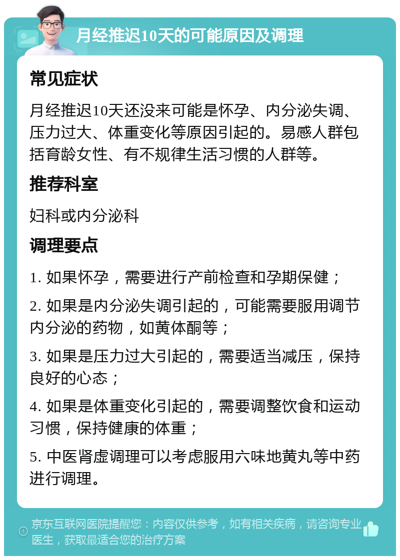 月经推迟10天的可能原因及调理 常见症状 月经推迟10天还没来可能是怀孕、内分泌失调、压力过大、体重变化等原因引起的。易感人群包括育龄女性、有不规律生活习惯的人群等。 推荐科室 妇科或内分泌科 调理要点 1. 如果怀孕，需要进行产前检查和孕期保健； 2. 如果是内分泌失调引起的，可能需要服用调节内分泌的药物，如黄体酮等； 3. 如果是压力过大引起的，需要适当减压，保持良好的心态； 4. 如果是体重变化引起的，需要调整饮食和运动习惯，保持健康的体重； 5. 中医肾虚调理可以考虑服用六味地黄丸等中药进行调理。