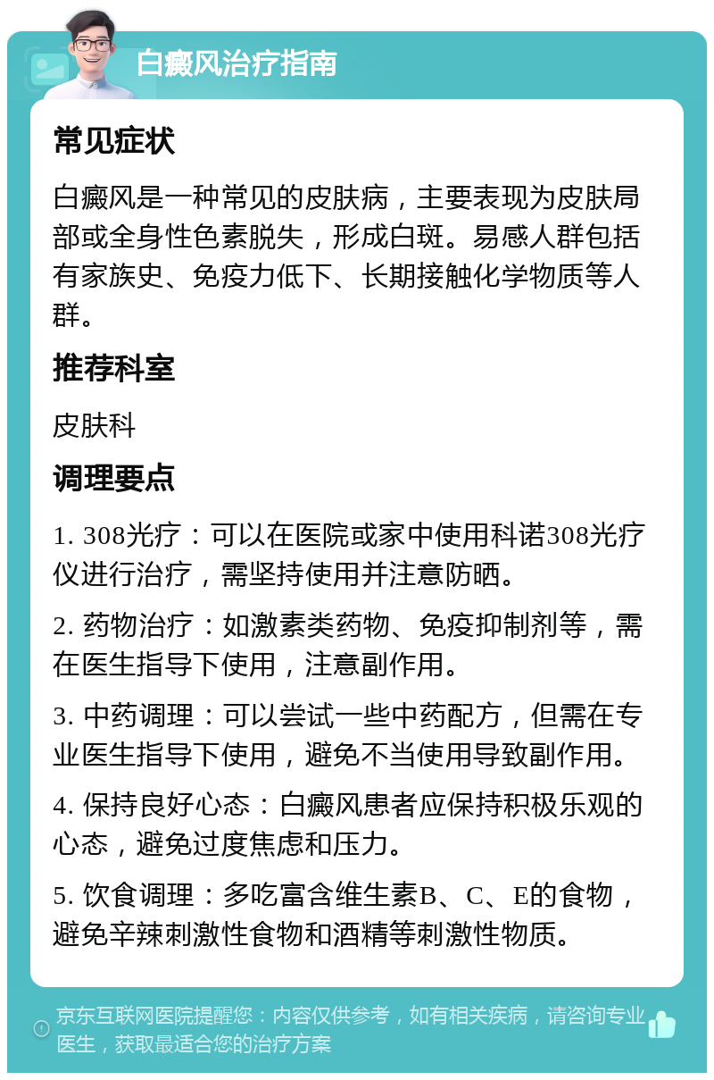 白癜风治疗指南 常见症状 白癜风是一种常见的皮肤病，主要表现为皮肤局部或全身性色素脱失，形成白斑。易感人群包括有家族史、免疫力低下、长期接触化学物质等人群。 推荐科室 皮肤科 调理要点 1. 308光疗：可以在医院或家中使用科诺308光疗仪进行治疗，需坚持使用并注意防晒。 2. 药物治疗：如激素类药物、免疫抑制剂等，需在医生指导下使用，注意副作用。 3. 中药调理：可以尝试一些中药配方，但需在专业医生指导下使用，避免不当使用导致副作用。 4. 保持良好心态：白癜风患者应保持积极乐观的心态，避免过度焦虑和压力。 5. 饮食调理：多吃富含维生素B、C、E的食物，避免辛辣刺激性食物和酒精等刺激性物质。