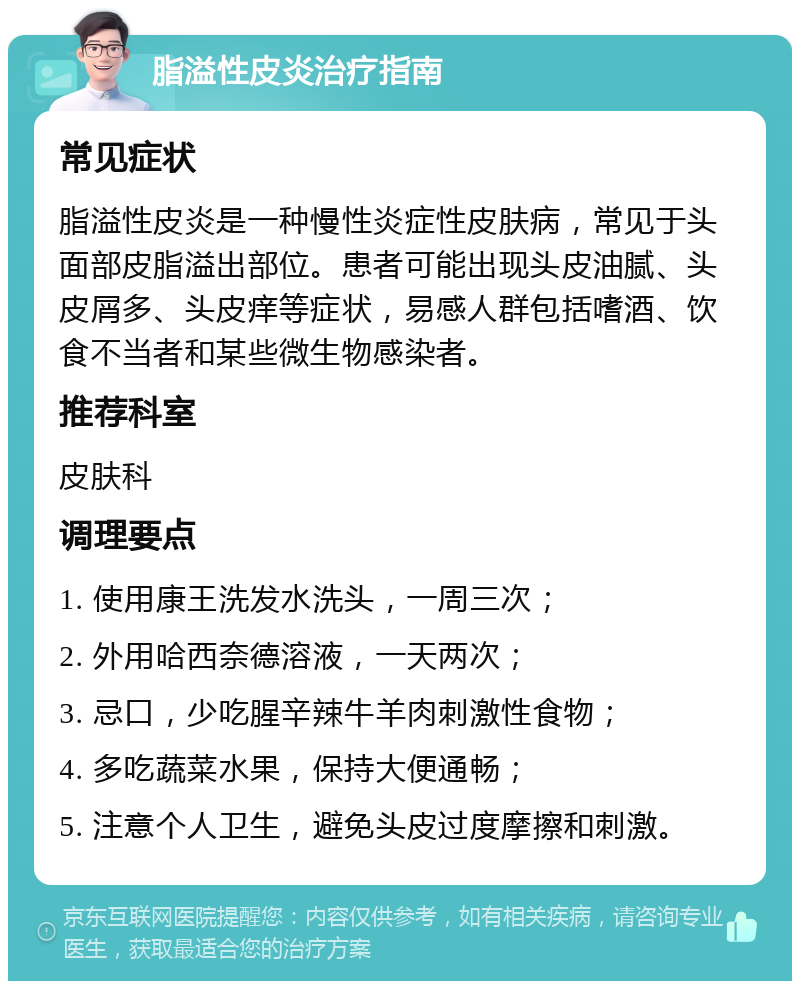 脂溢性皮炎治疗指南 常见症状 脂溢性皮炎是一种慢性炎症性皮肤病，常见于头面部皮脂溢出部位。患者可能出现头皮油腻、头皮屑多、头皮痒等症状，易感人群包括嗜酒、饮食不当者和某些微生物感染者。 推荐科室 皮肤科 调理要点 1. 使用康王洗发水洗头，一周三次； 2. 外用哈西奈德溶液，一天两次； 3. 忌口，少吃腥辛辣牛羊肉刺激性食物； 4. 多吃蔬菜水果，保持大便通畅； 5. 注意个人卫生，避免头皮过度摩擦和刺激。