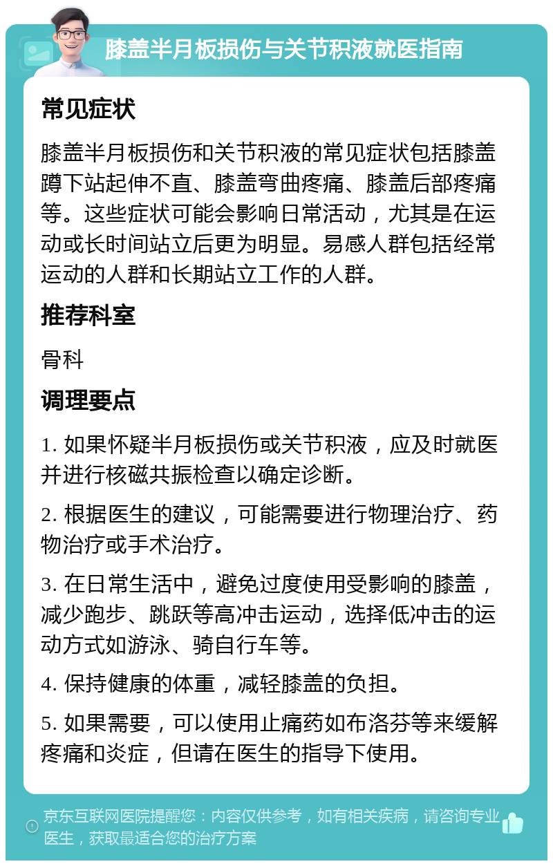 膝盖半月板损伤与关节积液就医指南 常见症状 膝盖半月板损伤和关节积液的常见症状包括膝盖蹲下站起伸不直、膝盖弯曲疼痛、膝盖后部疼痛等。这些症状可能会影响日常活动，尤其是在运动或长时间站立后更为明显。易感人群包括经常运动的人群和长期站立工作的人群。 推荐科室 骨科 调理要点 1. 如果怀疑半月板损伤或关节积液，应及时就医并进行核磁共振检查以确定诊断。 2. 根据医生的建议，可能需要进行物理治疗、药物治疗或手术治疗。 3. 在日常生活中，避免过度使用受影响的膝盖，减少跑步、跳跃等高冲击运动，选择低冲击的运动方式如游泳、骑自行车等。 4. 保持健康的体重，减轻膝盖的负担。 5. 如果需要，可以使用止痛药如布洛芬等来缓解疼痛和炎症，但请在医生的指导下使用。