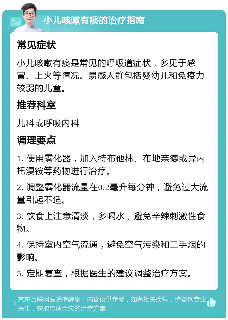 小儿咳嗽有痰的治疗指南 常见症状 小儿咳嗽有痰是常见的呼吸道症状，多见于感冒、上火等情况。易感人群包括婴幼儿和免疫力较弱的儿童。 推荐科室 儿科或呼吸内科 调理要点 1. 使用雾化器，加入特布他林、布地奈德或异丙托溴铵等药物进行治疗。 2. 调整雾化器流量在0.2毫升每分钟，避免过大流量引起不适。 3. 饮食上注意清淡，多喝水，避免辛辣刺激性食物。 4. 保持室内空气流通，避免空气污染和二手烟的影响。 5. 定期复查，根据医生的建议调整治疗方案。