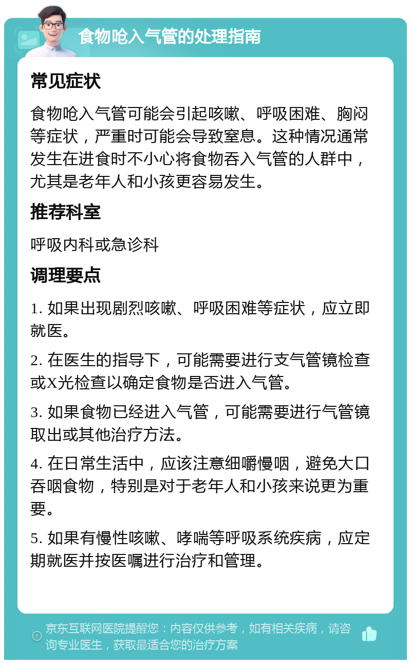 食物呛入气管的处理指南 常见症状 食物呛入气管可能会引起咳嗽、呼吸困难、胸闷等症状，严重时可能会导致窒息。这种情况通常发生在进食时不小心将食物吞入气管的人群中，尤其是老年人和小孩更容易发生。 推荐科室 呼吸内科或急诊科 调理要点 1. 如果出现剧烈咳嗽、呼吸困难等症状，应立即就医。 2. 在医生的指导下，可能需要进行支气管镜检查或X光检查以确定食物是否进入气管。 3. 如果食物已经进入气管，可能需要进行气管镜取出或其他治疗方法。 4. 在日常生活中，应该注意细嚼慢咽，避免大口吞咽食物，特别是对于老年人和小孩来说更为重要。 5. 如果有慢性咳嗽、哮喘等呼吸系统疾病，应定期就医并按医嘱进行治疗和管理。