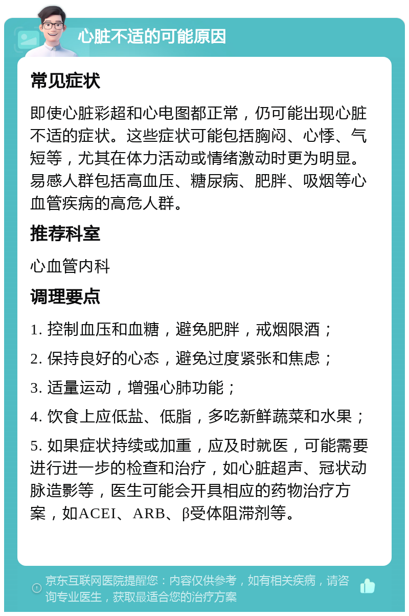 心脏不适的可能原因 常见症状 即使心脏彩超和心电图都正常，仍可能出现心脏不适的症状。这些症状可能包括胸闷、心悸、气短等，尤其在体力活动或情绪激动时更为明显。易感人群包括高血压、糖尿病、肥胖、吸烟等心血管疾病的高危人群。 推荐科室 心血管内科 调理要点 1. 控制血压和血糖，避免肥胖，戒烟限酒； 2. 保持良好的心态，避免过度紧张和焦虑； 3. 适量运动，增强心肺功能； 4. 饮食上应低盐、低脂，多吃新鲜蔬菜和水果； 5. 如果症状持续或加重，应及时就医，可能需要进行进一步的检查和治疗，如心脏超声、冠状动脉造影等，医生可能会开具相应的药物治疗方案，如ACEI、ARB、β受体阻滞剂等。