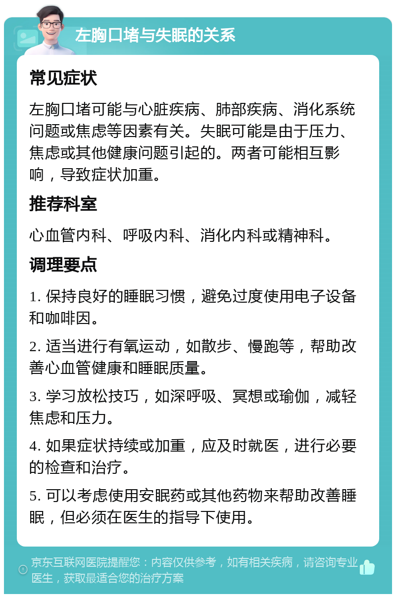 左胸口堵与失眠的关系 常见症状 左胸口堵可能与心脏疾病、肺部疾病、消化系统问题或焦虑等因素有关。失眠可能是由于压力、焦虑或其他健康问题引起的。两者可能相互影响，导致症状加重。 推荐科室 心血管内科、呼吸内科、消化内科或精神科。 调理要点 1. 保持良好的睡眠习惯，避免过度使用电子设备和咖啡因。 2. 适当进行有氧运动，如散步、慢跑等，帮助改善心血管健康和睡眠质量。 3. 学习放松技巧，如深呼吸、冥想或瑜伽，减轻焦虑和压力。 4. 如果症状持续或加重，应及时就医，进行必要的检查和治疗。 5. 可以考虑使用安眠药或其他药物来帮助改善睡眠，但必须在医生的指导下使用。