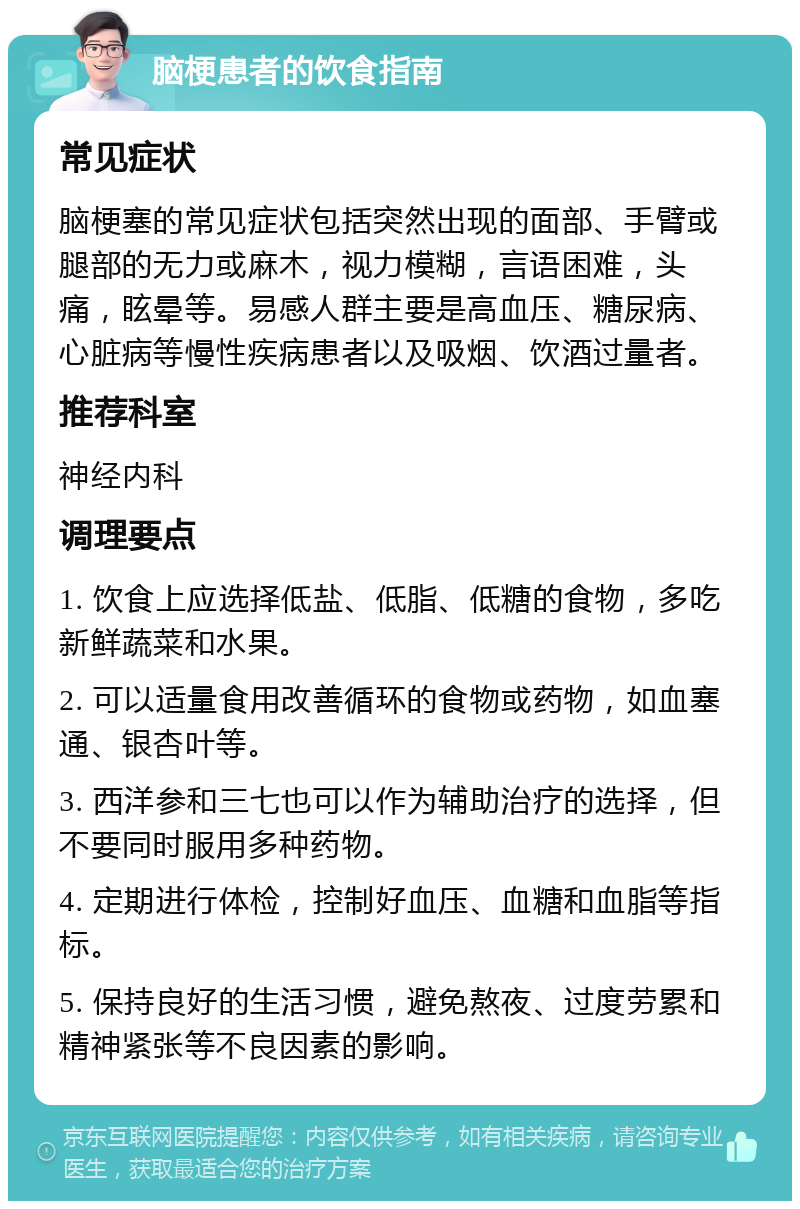 脑梗患者的饮食指南 常见症状 脑梗塞的常见症状包括突然出现的面部、手臂或腿部的无力或麻木，视力模糊，言语困难，头痛，眩晕等。易感人群主要是高血压、糖尿病、心脏病等慢性疾病患者以及吸烟、饮酒过量者。 推荐科室 神经内科 调理要点 1. 饮食上应选择低盐、低脂、低糖的食物，多吃新鲜蔬菜和水果。 2. 可以适量食用改善循环的食物或药物，如血塞通、银杏叶等。 3. 西洋参和三七也可以作为辅助治疗的选择，但不要同时服用多种药物。 4. 定期进行体检，控制好血压、血糖和血脂等指标。 5. 保持良好的生活习惯，避免熬夜、过度劳累和精神紧张等不良因素的影响。