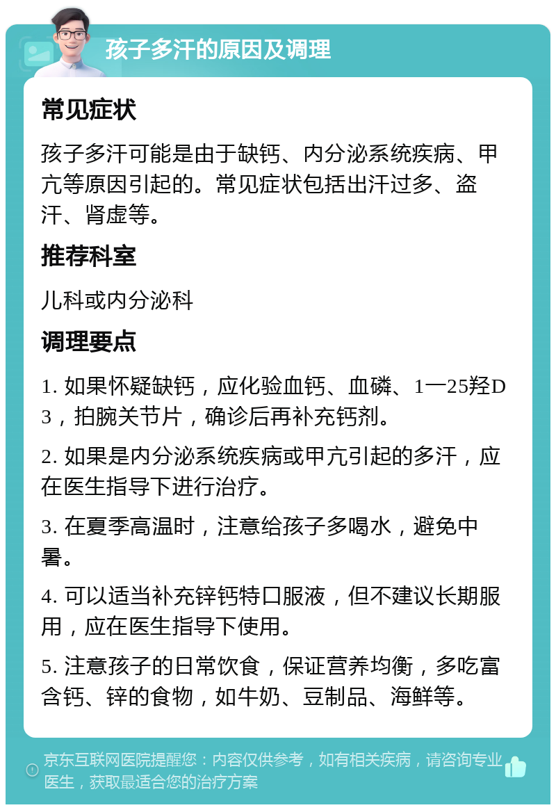 孩子多汗的原因及调理 常见症状 孩子多汗可能是由于缺钙、内分泌系统疾病、甲亢等原因引起的。常见症状包括出汗过多、盗汗、肾虚等。 推荐科室 儿科或内分泌科 调理要点 1. 如果怀疑缺钙，应化验血钙、血磷、1一25羟D3，拍腕关节片，确诊后再补充钙剂。 2. 如果是内分泌系统疾病或甲亢引起的多汗，应在医生指导下进行治疗。 3. 在夏季高温时，注意给孩子多喝水，避免中暑。 4. 可以适当补充锌钙特口服液，但不建议长期服用，应在医生指导下使用。 5. 注意孩子的日常饮食，保证营养均衡，多吃富含钙、锌的食物，如牛奶、豆制品、海鲜等。