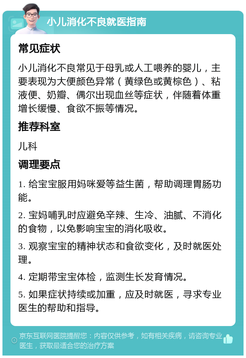 小儿消化不良就医指南 常见症状 小儿消化不良常见于母乳或人工喂养的婴儿，主要表现为大便颜色异常（黄绿色或黄棕色）、粘液便、奶瓣、偶尔出现血丝等症状，伴随着体重增长缓慢、食欲不振等情况。 推荐科室 儿科 调理要点 1. 给宝宝服用妈咪爱等益生菌，帮助调理胃肠功能。 2. 宝妈哺乳时应避免辛辣、生冷、油腻、不消化的食物，以免影响宝宝的消化吸收。 3. 观察宝宝的精神状态和食欲变化，及时就医处理。 4. 定期带宝宝体检，监测生长发育情况。 5. 如果症状持续或加重，应及时就医，寻求专业医生的帮助和指导。