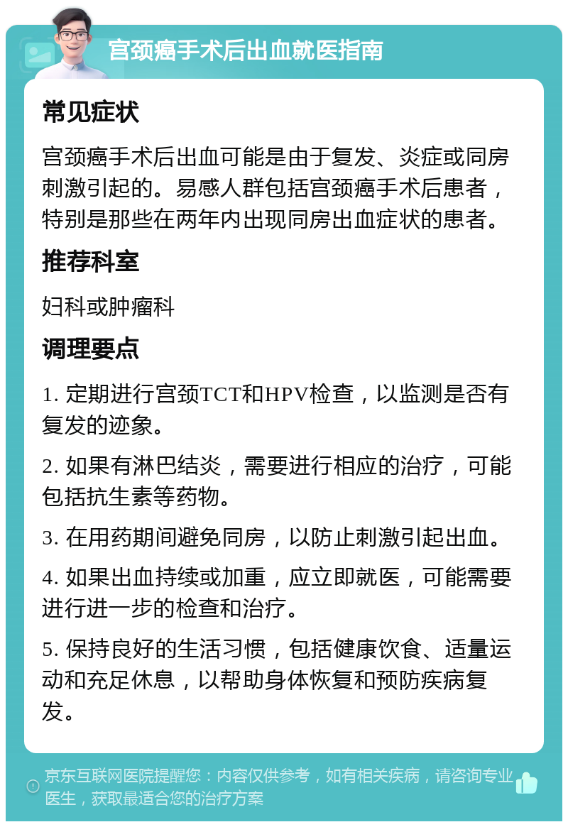 宫颈癌手术后出血就医指南 常见症状 宫颈癌手术后出血可能是由于复发、炎症或同房刺激引起的。易感人群包括宫颈癌手术后患者，特别是那些在两年内出现同房出血症状的患者。 推荐科室 妇科或肿瘤科 调理要点 1. 定期进行宫颈TCT和HPV检查，以监测是否有复发的迹象。 2. 如果有淋巴结炎，需要进行相应的治疗，可能包括抗生素等药物。 3. 在用药期间避免同房，以防止刺激引起出血。 4. 如果出血持续或加重，应立即就医，可能需要进行进一步的检查和治疗。 5. 保持良好的生活习惯，包括健康饮食、适量运动和充足休息，以帮助身体恢复和预防疾病复发。