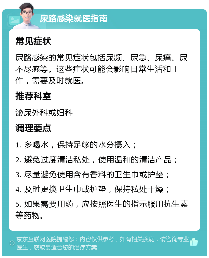 尿路感染就医指南 常见症状 尿路感染的常见症状包括尿频、尿急、尿痛、尿不尽感等。这些症状可能会影响日常生活和工作，需要及时就医。 推荐科室 泌尿外科或妇科 调理要点 1. 多喝水，保持足够的水分摄入； 2. 避免过度清洁私处，使用温和的清洁产品； 3. 尽量避免使用含有香料的卫生巾或护垫； 4. 及时更换卫生巾或护垫，保持私处干燥； 5. 如果需要用药，应按照医生的指示服用抗生素等药物。