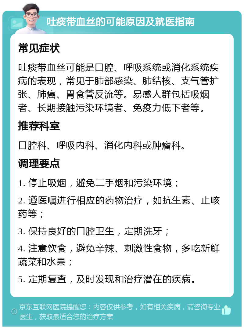 吐痰带血丝的可能原因及就医指南 常见症状 吐痰带血丝可能是口腔、呼吸系统或消化系统疾病的表现，常见于肺部感染、肺结核、支气管扩张、肺癌、胃食管反流等。易感人群包括吸烟者、长期接触污染环境者、免疫力低下者等。 推荐科室 口腔科、呼吸内科、消化内科或肿瘤科。 调理要点 1. 停止吸烟，避免二手烟和污染环境； 2. 遵医嘱进行相应的药物治疗，如抗生素、止咳药等； 3. 保持良好的口腔卫生，定期洗牙； 4. 注意饮食，避免辛辣、刺激性食物，多吃新鲜蔬菜和水果； 5. 定期复查，及时发现和治疗潜在的疾病。