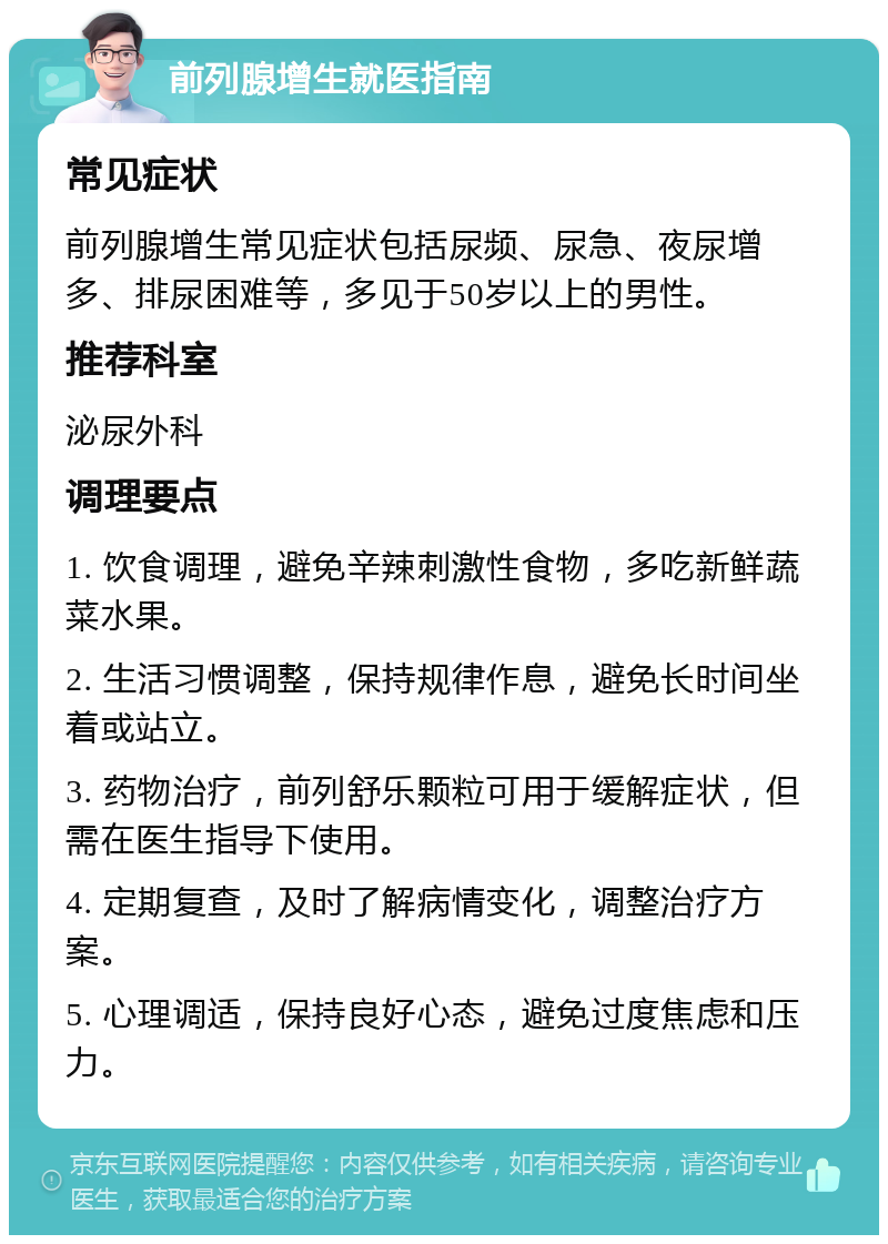 前列腺增生就医指南 常见症状 前列腺增生常见症状包括尿频、尿急、夜尿增多、排尿困难等，多见于50岁以上的男性。 推荐科室 泌尿外科 调理要点 1. 饮食调理，避免辛辣刺激性食物，多吃新鲜蔬菜水果。 2. 生活习惯调整，保持规律作息，避免长时间坐着或站立。 3. 药物治疗，前列舒乐颗粒可用于缓解症状，但需在医生指导下使用。 4. 定期复查，及时了解病情变化，调整治疗方案。 5. 心理调适，保持良好心态，避免过度焦虑和压力。