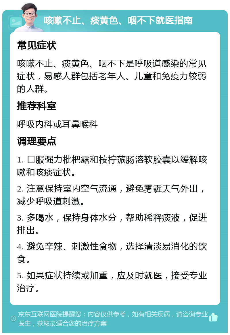 咳嗽不止、痰黄色、咽不下就医指南 常见症状 咳嗽不止、痰黄色、咽不下是呼吸道感染的常见症状，易感人群包括老年人、儿童和免疫力较弱的人群。 推荐科室 呼吸内科或耳鼻喉科 调理要点 1. 口服强力枇杷露和桉柠蒎肠溶软胶囊以缓解咳嗽和咳痰症状。 2. 注意保持室内空气流通，避免雾霾天气外出，减少呼吸道刺激。 3. 多喝水，保持身体水分，帮助稀释痰液，促进排出。 4. 避免辛辣、刺激性食物，选择清淡易消化的饮食。 5. 如果症状持续或加重，应及时就医，接受专业治疗。