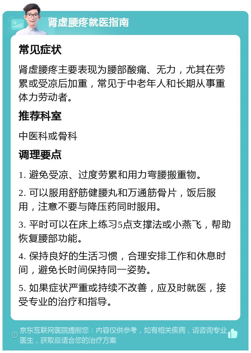 肾虚腰疼就医指南 常见症状 肾虚腰疼主要表现为腰部酸痛、无力，尤其在劳累或受凉后加重，常见于中老年人和长期从事重体力劳动者。 推荐科室 中医科或骨科 调理要点 1. 避免受凉、过度劳累和用力弯腰搬重物。 2. 可以服用舒筋健腰丸和万通筋骨片，饭后服用，注意不要与降压药同时服用。 3. 平时可以在床上练习5点支撑法或小燕飞，帮助恢复腰部功能。 4. 保持良好的生活习惯，合理安排工作和休息时间，避免长时间保持同一姿势。 5. 如果症状严重或持续不改善，应及时就医，接受专业的治疗和指导。