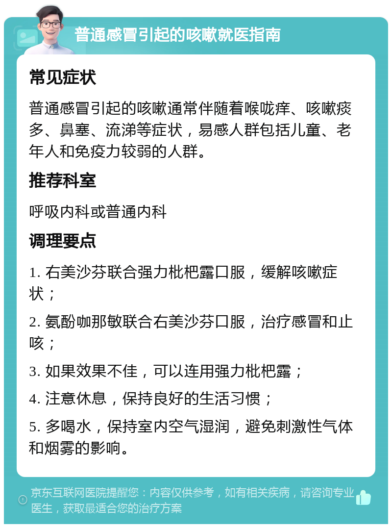 普通感冒引起的咳嗽就医指南 常见症状 普通感冒引起的咳嗽通常伴随着喉咙痒、咳嗽痰多、鼻塞、流涕等症状，易感人群包括儿童、老年人和免疫力较弱的人群。 推荐科室 呼吸内科或普通内科 调理要点 1. 右美沙芬联合强力枇杷露口服，缓解咳嗽症状； 2. 氨酚咖那敏联合右美沙芬口服，治疗感冒和止咳； 3. 如果效果不佳，可以连用强力枇杷露； 4. 注意休息，保持良好的生活习惯； 5. 多喝水，保持室内空气湿润，避免刺激性气体和烟雾的影响。