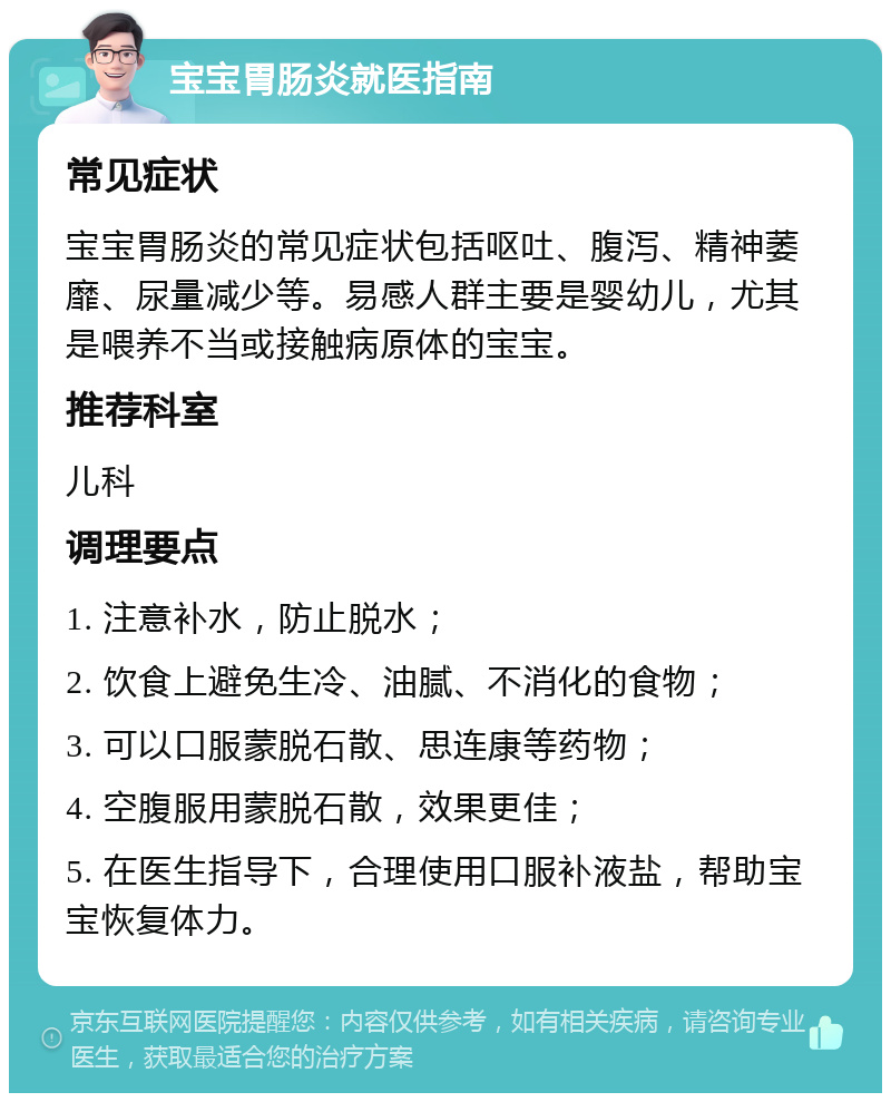 宝宝胃肠炎就医指南 常见症状 宝宝胃肠炎的常见症状包括呕吐、腹泻、精神萎靡、尿量减少等。易感人群主要是婴幼儿，尤其是喂养不当或接触病原体的宝宝。 推荐科室 儿科 调理要点 1. 注意补水，防止脱水； 2. 饮食上避免生冷、油腻、不消化的食物； 3. 可以口服蒙脱石散、思连康等药物； 4. 空腹服用蒙脱石散，效果更佳； 5. 在医生指导下，合理使用口服补液盐，帮助宝宝恢复体力。