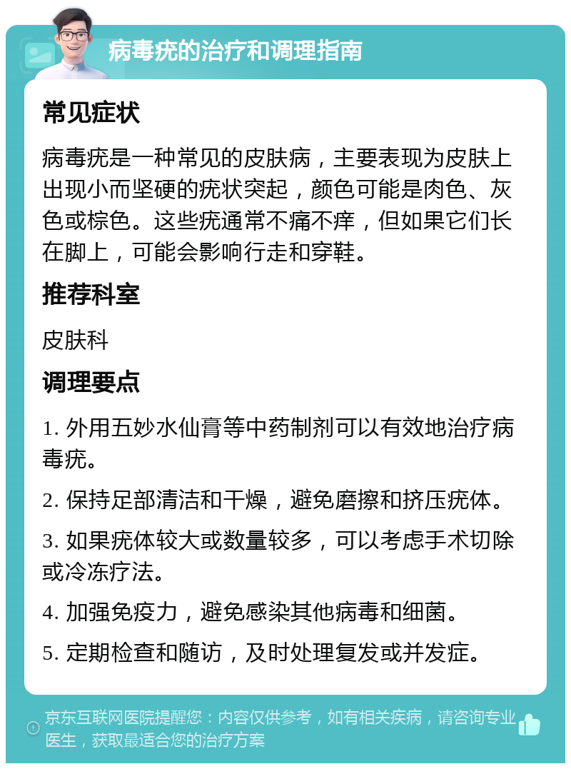 病毒疣的治疗和调理指南 常见症状 病毒疣是一种常见的皮肤病，主要表现为皮肤上出现小而坚硬的疣状突起，颜色可能是肉色、灰色或棕色。这些疣通常不痛不痒，但如果它们长在脚上，可能会影响行走和穿鞋。 推荐科室 皮肤科 调理要点 1. 外用五妙水仙膏等中药制剂可以有效地治疗病毒疣。 2. 保持足部清洁和干燥，避免磨擦和挤压疣体。 3. 如果疣体较大或数量较多，可以考虑手术切除或冷冻疗法。 4. 加强免疫力，避免感染其他病毒和细菌。 5. 定期检查和随访，及时处理复发或并发症。