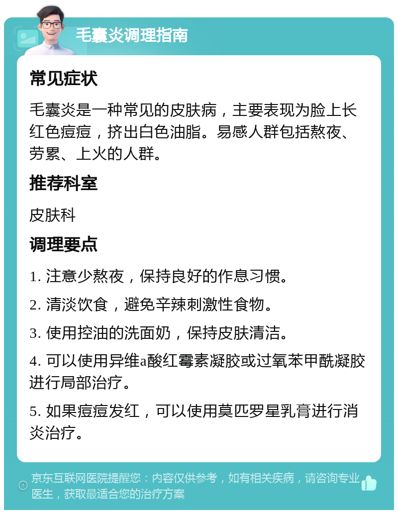 毛囊炎调理指南 常见症状 毛囊炎是一种常见的皮肤病，主要表现为脸上长红色痘痘，挤出白色油脂。易感人群包括熬夜、劳累、上火的人群。 推荐科室 皮肤科 调理要点 1. 注意少熬夜，保持良好的作息习惯。 2. 清淡饮食，避免辛辣刺激性食物。 3. 使用控油的洗面奶，保持皮肤清洁。 4. 可以使用异维a酸红霉素凝胶或过氧苯甲酰凝胶进行局部治疗。 5. 如果痘痘发红，可以使用莫匹罗星乳膏进行消炎治疗。