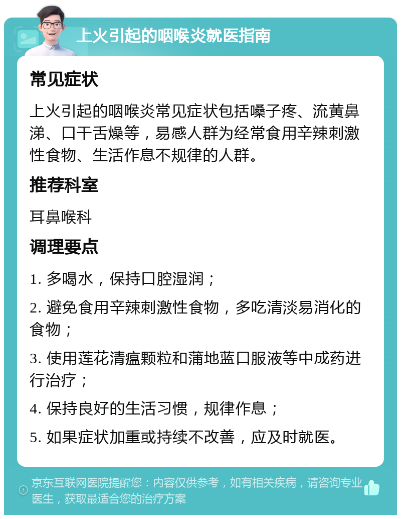 上火引起的咽喉炎就医指南 常见症状 上火引起的咽喉炎常见症状包括嗓子疼、流黄鼻涕、口干舌燥等，易感人群为经常食用辛辣刺激性食物、生活作息不规律的人群。 推荐科室 耳鼻喉科 调理要点 1. 多喝水，保持口腔湿润； 2. 避免食用辛辣刺激性食物，多吃清淡易消化的食物； 3. 使用莲花清瘟颗粒和蒲地蓝口服液等中成药进行治疗； 4. 保持良好的生活习惯，规律作息； 5. 如果症状加重或持续不改善，应及时就医。