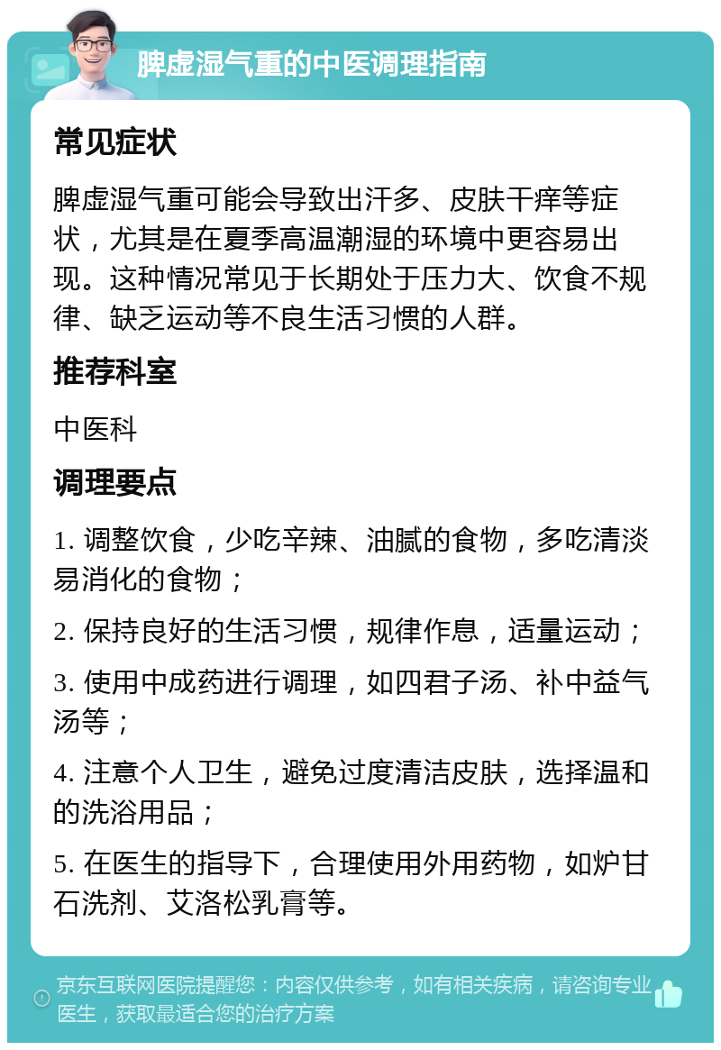 脾虚湿气重的中医调理指南 常见症状 脾虚湿气重可能会导致出汗多、皮肤干痒等症状，尤其是在夏季高温潮湿的环境中更容易出现。这种情况常见于长期处于压力大、饮食不规律、缺乏运动等不良生活习惯的人群。 推荐科室 中医科 调理要点 1. 调整饮食，少吃辛辣、油腻的食物，多吃清淡易消化的食物； 2. 保持良好的生活习惯，规律作息，适量运动； 3. 使用中成药进行调理，如四君子汤、补中益气汤等； 4. 注意个人卫生，避免过度清洁皮肤，选择温和的洗浴用品； 5. 在医生的指导下，合理使用外用药物，如炉甘石洗剂、艾洛松乳膏等。