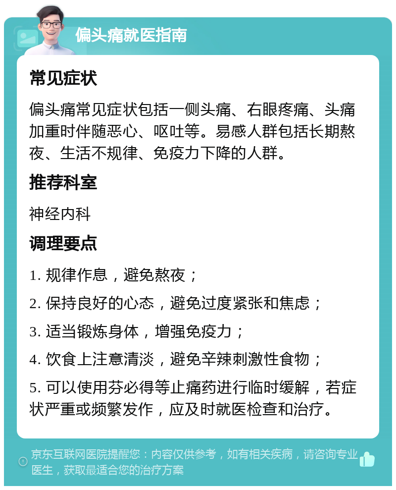 偏头痛就医指南 常见症状 偏头痛常见症状包括一侧头痛、右眼疼痛、头痛加重时伴随恶心、呕吐等。易感人群包括长期熬夜、生活不规律、免疫力下降的人群。 推荐科室 神经内科 调理要点 1. 规律作息，避免熬夜； 2. 保持良好的心态，避免过度紧张和焦虑； 3. 适当锻炼身体，增强免疫力； 4. 饮食上注意清淡，避免辛辣刺激性食物； 5. 可以使用芬必得等止痛药进行临时缓解，若症状严重或频繁发作，应及时就医检查和治疗。