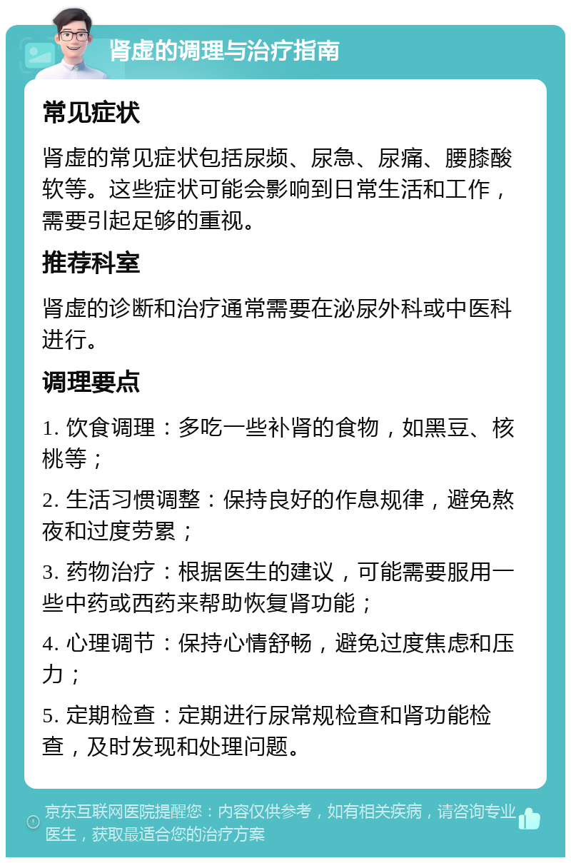 肾虚的调理与治疗指南 常见症状 肾虚的常见症状包括尿频、尿急、尿痛、腰膝酸软等。这些症状可能会影响到日常生活和工作，需要引起足够的重视。 推荐科室 肾虚的诊断和治疗通常需要在泌尿外科或中医科进行。 调理要点 1. 饮食调理：多吃一些补肾的食物，如黑豆、核桃等； 2. 生活习惯调整：保持良好的作息规律，避免熬夜和过度劳累； 3. 药物治疗：根据医生的建议，可能需要服用一些中药或西药来帮助恢复肾功能； 4. 心理调节：保持心情舒畅，避免过度焦虑和压力； 5. 定期检查：定期进行尿常规检查和肾功能检查，及时发现和处理问题。