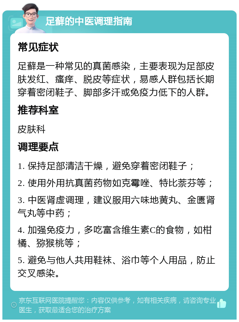 足藓的中医调理指南 常见症状 足藓是一种常见的真菌感染，主要表现为足部皮肤发红、瘙痒、脱皮等症状，易感人群包括长期穿着密闭鞋子、脚部多汗或免疫力低下的人群。 推荐科室 皮肤科 调理要点 1. 保持足部清洁干燥，避免穿着密闭鞋子； 2. 使用外用抗真菌药物如克霉唑、特比萘芬等； 3. 中医肾虚调理，建议服用六味地黄丸、金匮肾气丸等中药； 4. 加强免疫力，多吃富含维生素C的食物，如柑橘、猕猴桃等； 5. 避免与他人共用鞋袜、浴巾等个人用品，防止交叉感染。