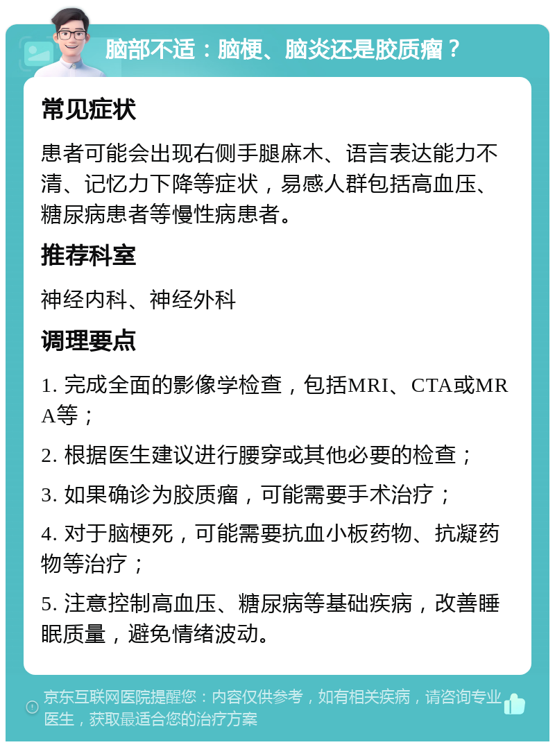 脑部不适：脑梗、脑炎还是胶质瘤？ 常见症状 患者可能会出现右侧手腿麻木、语言表达能力不清、记忆力下降等症状，易感人群包括高血压、糖尿病患者等慢性病患者。 推荐科室 神经内科、神经外科 调理要点 1. 完成全面的影像学检查，包括MRI、CTA或MRA等； 2. 根据医生建议进行腰穿或其他必要的检查； 3. 如果确诊为胶质瘤，可能需要手术治疗； 4. 对于脑梗死，可能需要抗血小板药物、抗凝药物等治疗； 5. 注意控制高血压、糖尿病等基础疾病，改善睡眠质量，避免情绪波动。