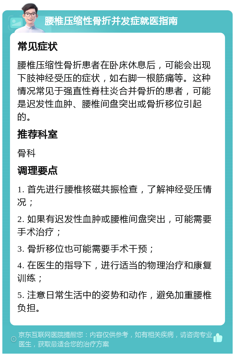 腰椎压缩性骨折并发症就医指南 常见症状 腰椎压缩性骨折患者在卧床休息后，可能会出现下肢神经受压的症状，如右脚一根筋痛等。这种情况常见于强直性脊柱炎合并骨折的患者，可能是迟发性血肿、腰椎间盘突出或骨折移位引起的。 推荐科室 骨科 调理要点 1. 首先进行腰椎核磁共振检查，了解神经受压情况； 2. 如果有迟发性血肿或腰椎间盘突出，可能需要手术治疗； 3. 骨折移位也可能需要手术干预； 4. 在医生的指导下，进行适当的物理治疗和康复训练； 5. 注意日常生活中的姿势和动作，避免加重腰椎负担。