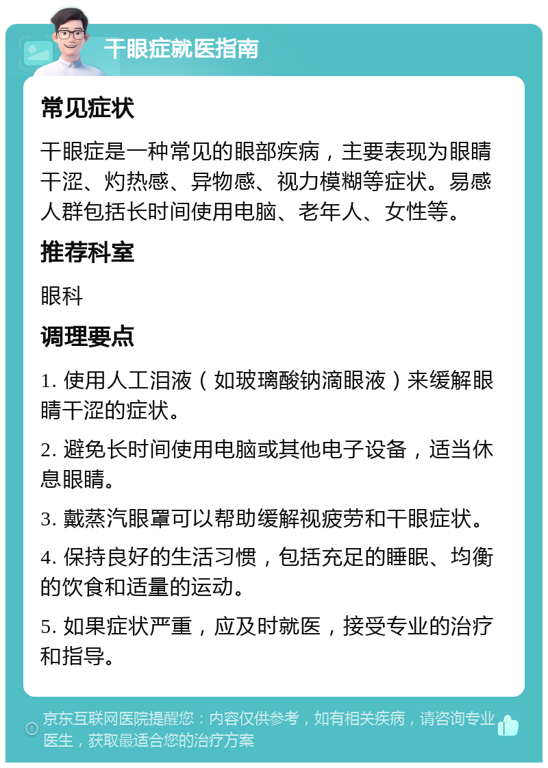 干眼症就医指南 常见症状 干眼症是一种常见的眼部疾病，主要表现为眼睛干涩、灼热感、异物感、视力模糊等症状。易感人群包括长时间使用电脑、老年人、女性等。 推荐科室 眼科 调理要点 1. 使用人工泪液（如玻璃酸钠滴眼液）来缓解眼睛干涩的症状。 2. 避免长时间使用电脑或其他电子设备，适当休息眼睛。 3. 戴蒸汽眼罩可以帮助缓解视疲劳和干眼症状。 4. 保持良好的生活习惯，包括充足的睡眠、均衡的饮食和适量的运动。 5. 如果症状严重，应及时就医，接受专业的治疗和指导。