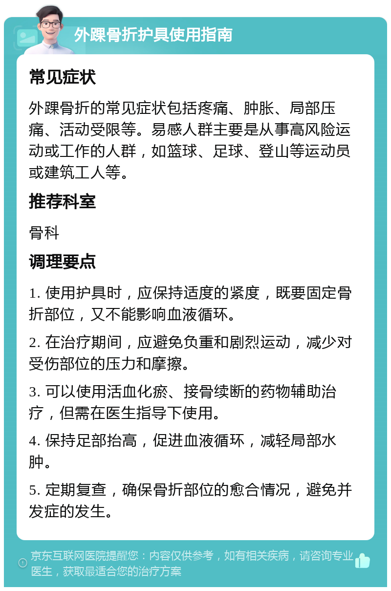 外踝骨折护具使用指南 常见症状 外踝骨折的常见症状包括疼痛、肿胀、局部压痛、活动受限等。易感人群主要是从事高风险运动或工作的人群，如篮球、足球、登山等运动员或建筑工人等。 推荐科室 骨科 调理要点 1. 使用护具时，应保持适度的紧度，既要固定骨折部位，又不能影响血液循环。 2. 在治疗期间，应避免负重和剧烈运动，减少对受伤部位的压力和摩擦。 3. 可以使用活血化瘀、接骨续断的药物辅助治疗，但需在医生指导下使用。 4. 保持足部抬高，促进血液循环，减轻局部水肿。 5. 定期复查，确保骨折部位的愈合情况，避免并发症的发生。