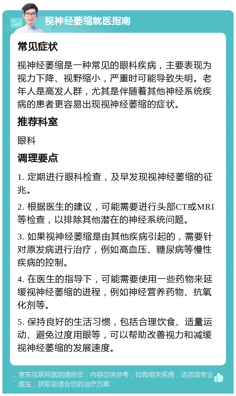 视神经萎缩就医指南 常见症状 视神经萎缩是一种常见的眼科疾病，主要表现为视力下降、视野缩小，严重时可能导致失明。老年人是高发人群，尤其是伴随着其他神经系统疾病的患者更容易出现视神经萎缩的症状。 推荐科室 眼科 调理要点 1. 定期进行眼科检查，及早发现视神经萎缩的征兆。 2. 根据医生的建议，可能需要进行头部CT或MRI等检查，以排除其他潜在的神经系统问题。 3. 如果视神经萎缩是由其他疾病引起的，需要针对原发病进行治疗，例如高血压、糖尿病等慢性疾病的控制。 4. 在医生的指导下，可能需要使用一些药物来延缓视神经萎缩的进程，例如神经营养药物、抗氧化剂等。 5. 保持良好的生活习惯，包括合理饮食、适量运动、避免过度用眼等，可以帮助改善视力和减缓视神经萎缩的发展速度。