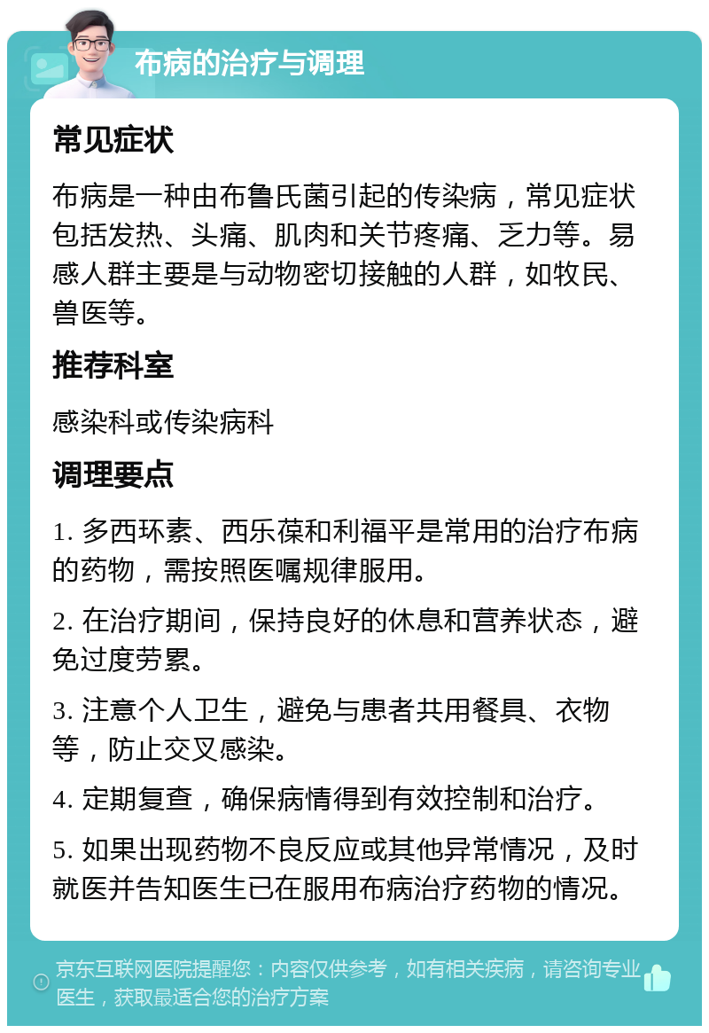 布病的治疗与调理 常见症状 布病是一种由布鲁氏菌引起的传染病，常见症状包括发热、头痛、肌肉和关节疼痛、乏力等。易感人群主要是与动物密切接触的人群，如牧民、兽医等。 推荐科室 感染科或传染病科 调理要点 1. 多西环素、西乐葆和利福平是常用的治疗布病的药物，需按照医嘱规律服用。 2. 在治疗期间，保持良好的休息和营养状态，避免过度劳累。 3. 注意个人卫生，避免与患者共用餐具、衣物等，防止交叉感染。 4. 定期复查，确保病情得到有效控制和治疗。 5. 如果出现药物不良反应或其他异常情况，及时就医并告知医生已在服用布病治疗药物的情况。