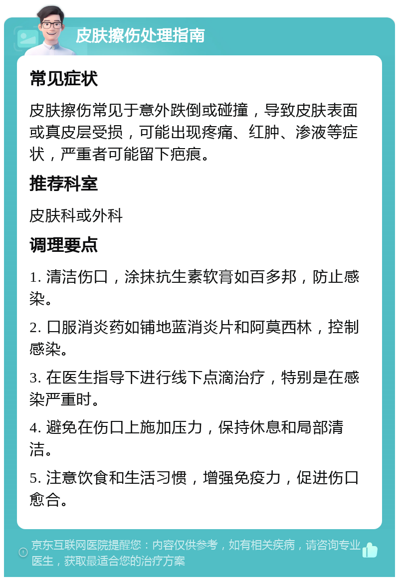 皮肤擦伤处理指南 常见症状 皮肤擦伤常见于意外跌倒或碰撞，导致皮肤表面或真皮层受损，可能出现疼痛、红肿、渗液等症状，严重者可能留下疤痕。 推荐科室 皮肤科或外科 调理要点 1. 清洁伤口，涂抹抗生素软膏如百多邦，防止感染。 2. 口服消炎药如铺地蓝消炎片和阿莫西林，控制感染。 3. 在医生指导下进行线下点滴治疗，特别是在感染严重时。 4. 避免在伤口上施加压力，保持休息和局部清洁。 5. 注意饮食和生活习惯，增强免疫力，促进伤口愈合。