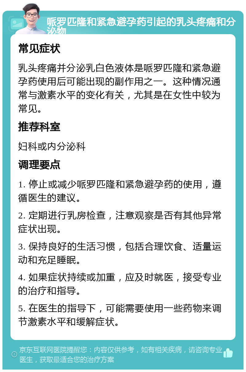 哌罗匹隆和紧急避孕药引起的乳头疼痛和分泌物 常见症状 乳头疼痛并分泌乳白色液体是哌罗匹隆和紧急避孕药使用后可能出现的副作用之一。这种情况通常与激素水平的变化有关，尤其是在女性中较为常见。 推荐科室 妇科或内分泌科 调理要点 1. 停止或减少哌罗匹隆和紧急避孕药的使用，遵循医生的建议。 2. 定期进行乳房检查，注意观察是否有其他异常症状出现。 3. 保持良好的生活习惯，包括合理饮食、适量运动和充足睡眠。 4. 如果症状持续或加重，应及时就医，接受专业的治疗和指导。 5. 在医生的指导下，可能需要使用一些药物来调节激素水平和缓解症状。