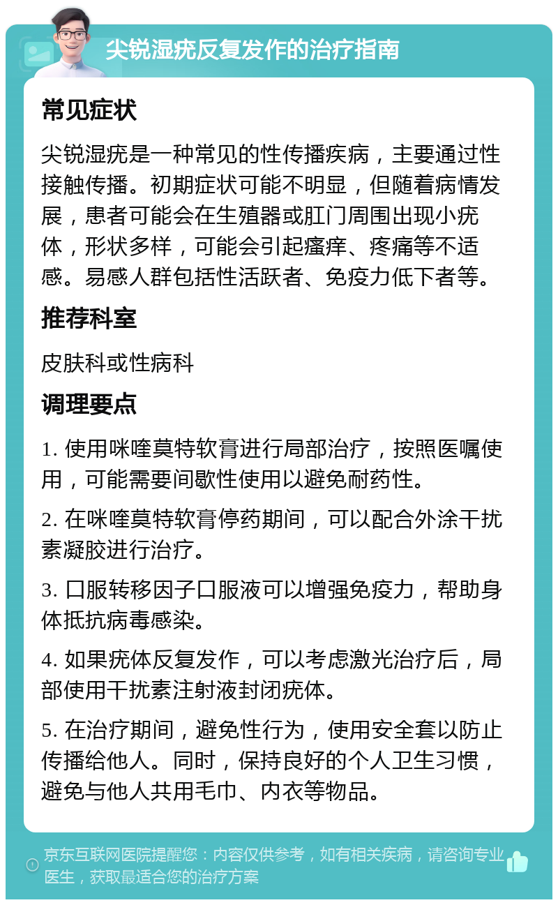 尖锐湿疣反复发作的治疗指南 常见症状 尖锐湿疣是一种常见的性传播疾病，主要通过性接触传播。初期症状可能不明显，但随着病情发展，患者可能会在生殖器或肛门周围出现小疣体，形状多样，可能会引起瘙痒、疼痛等不适感。易感人群包括性活跃者、免疫力低下者等。 推荐科室 皮肤科或性病科 调理要点 1. 使用咪喹莫特软膏进行局部治疗，按照医嘱使用，可能需要间歇性使用以避免耐药性。 2. 在咪喹莫特软膏停药期间，可以配合外涂干扰素凝胶进行治疗。 3. 口服转移因子口服液可以增强免疫力，帮助身体抵抗病毒感染。 4. 如果疣体反复发作，可以考虑激光治疗后，局部使用干扰素注射液封闭疣体。 5. 在治疗期间，避免性行为，使用安全套以防止传播给他人。同时，保持良好的个人卫生习惯，避免与他人共用毛巾、内衣等物品。