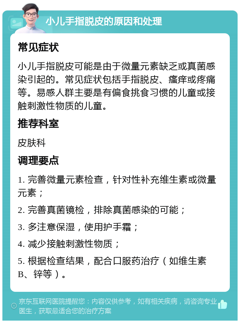 小儿手指脱皮的原因和处理 常见症状 小儿手指脱皮可能是由于微量元素缺乏或真菌感染引起的。常见症状包括手指脱皮、瘙痒或疼痛等。易感人群主要是有偏食挑食习惯的儿童或接触刺激性物质的儿童。 推荐科室 皮肤科 调理要点 1. 完善微量元素检查，针对性补充维生素或微量元素； 2. 完善真菌镜检，排除真菌感染的可能； 3. 多注意保湿，使用护手霜； 4. 减少接触刺激性物质； 5. 根据检查结果，配合口服药治疗（如维生素B、锌等）。