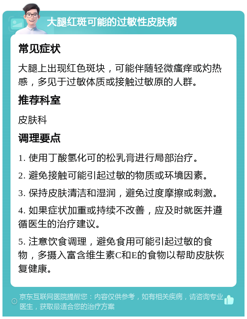 大腿红斑可能的过敏性皮肤病 常见症状 大腿上出现红色斑块，可能伴随轻微瘙痒或灼热感，多见于过敏体质或接触过敏原的人群。 推荐科室 皮肤科 调理要点 1. 使用丁酸氢化可的松乳膏进行局部治疗。 2. 避免接触可能引起过敏的物质或环境因素。 3. 保持皮肤清洁和湿润，避免过度摩擦或刺激。 4. 如果症状加重或持续不改善，应及时就医并遵循医生的治疗建议。 5. 注意饮食调理，避免食用可能引起过敏的食物，多摄入富含维生素C和E的食物以帮助皮肤恢复健康。