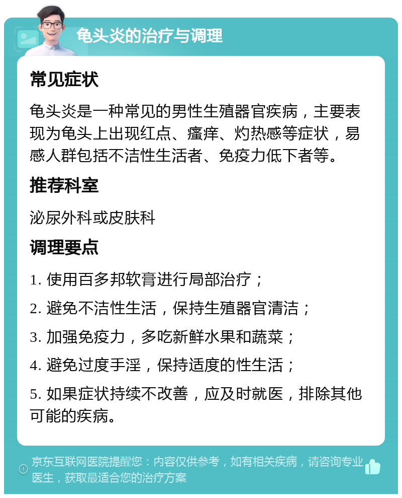 龟头炎的治疗与调理 常见症状 龟头炎是一种常见的男性生殖器官疾病，主要表现为龟头上出现红点、瘙痒、灼热感等症状，易感人群包括不洁性生活者、免疫力低下者等。 推荐科室 泌尿外科或皮肤科 调理要点 1. 使用百多邦软膏进行局部治疗； 2. 避免不洁性生活，保持生殖器官清洁； 3. 加强免疫力，多吃新鲜水果和蔬菜； 4. 避免过度手淫，保持适度的性生活； 5. 如果症状持续不改善，应及时就医，排除其他可能的疾病。