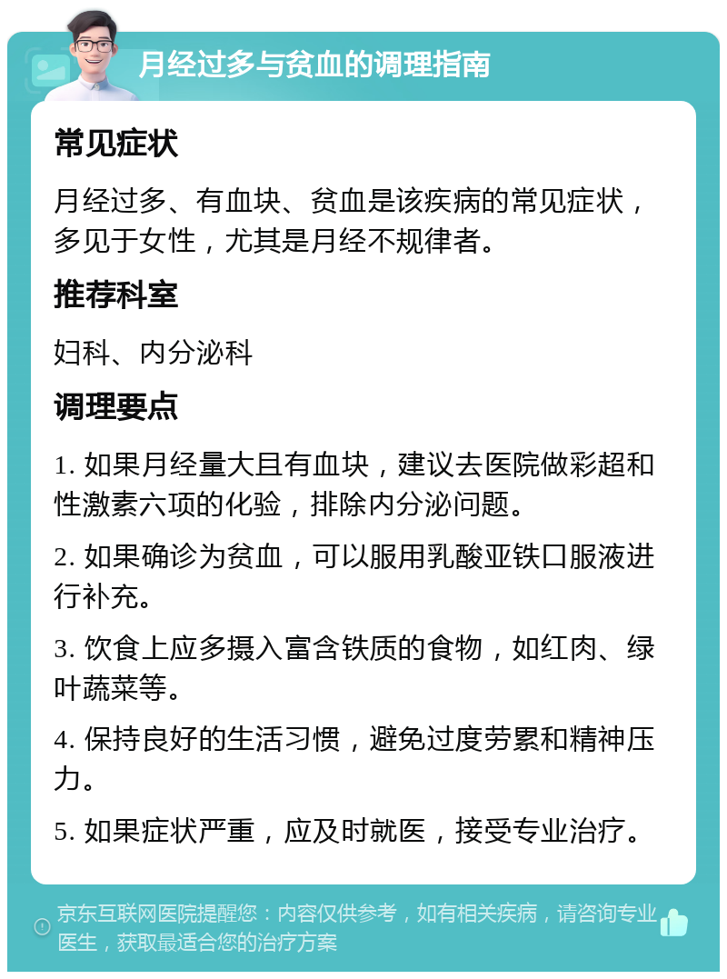 月经过多与贫血的调理指南 常见症状 月经过多、有血块、贫血是该疾病的常见症状，多见于女性，尤其是月经不规律者。 推荐科室 妇科、内分泌科 调理要点 1. 如果月经量大且有血块，建议去医院做彩超和性激素六项的化验，排除内分泌问题。 2. 如果确诊为贫血，可以服用乳酸亚铁口服液进行补充。 3. 饮食上应多摄入富含铁质的食物，如红肉、绿叶蔬菜等。 4. 保持良好的生活习惯，避免过度劳累和精神压力。 5. 如果症状严重，应及时就医，接受专业治疗。