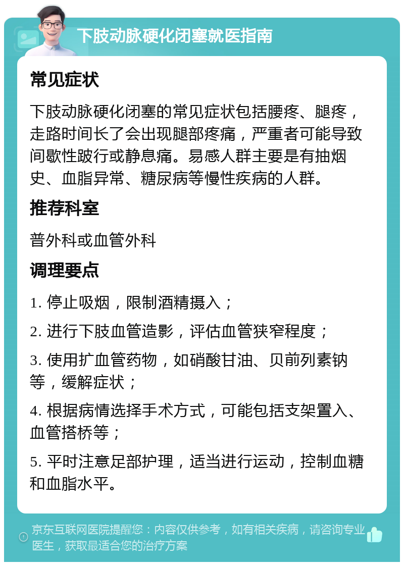 下肢动脉硬化闭塞就医指南 常见症状 下肢动脉硬化闭塞的常见症状包括腰疼、腿疼，走路时间长了会出现腿部疼痛，严重者可能导致间歇性跛行或静息痛。易感人群主要是有抽烟史、血脂异常、糖尿病等慢性疾病的人群。 推荐科室 普外科或血管外科 调理要点 1. 停止吸烟，限制酒精摄入； 2. 进行下肢血管造影，评估血管狭窄程度； 3. 使用扩血管药物，如硝酸甘油、贝前列素钠等，缓解症状； 4. 根据病情选择手术方式，可能包括支架置入、血管搭桥等； 5. 平时注意足部护理，适当进行运动，控制血糖和血脂水平。