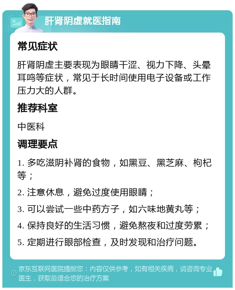 肝肾阴虚就医指南 常见症状 肝肾阴虚主要表现为眼睛干涩、视力下降、头晕耳鸣等症状，常见于长时间使用电子设备或工作压力大的人群。 推荐科室 中医科 调理要点 1. 多吃滋阴补肾的食物，如黑豆、黑芝麻、枸杞等； 2. 注意休息，避免过度使用眼睛； 3. 可以尝试一些中药方子，如六味地黄丸等； 4. 保持良好的生活习惯，避免熬夜和过度劳累； 5. 定期进行眼部检查，及时发现和治疗问题。