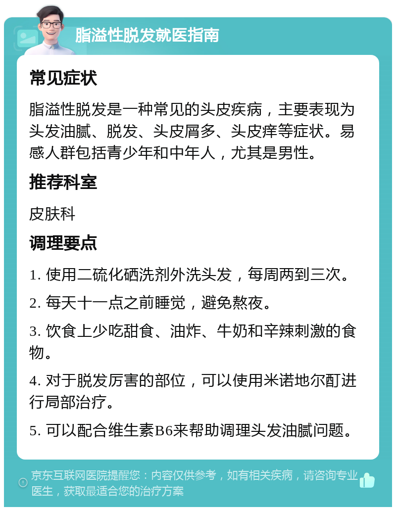 脂溢性脱发就医指南 常见症状 脂溢性脱发是一种常见的头皮疾病，主要表现为头发油腻、脱发、头皮屑多、头皮痒等症状。易感人群包括青少年和中年人，尤其是男性。 推荐科室 皮肤科 调理要点 1. 使用二硫化硒洗剂外洗头发，每周两到三次。 2. 每天十一点之前睡觉，避免熬夜。 3. 饮食上少吃甜食、油炸、牛奶和辛辣刺激的食物。 4. 对于脱发厉害的部位，可以使用米诺地尔酊进行局部治疗。 5. 可以配合维生素B6来帮助调理头发油腻问题。