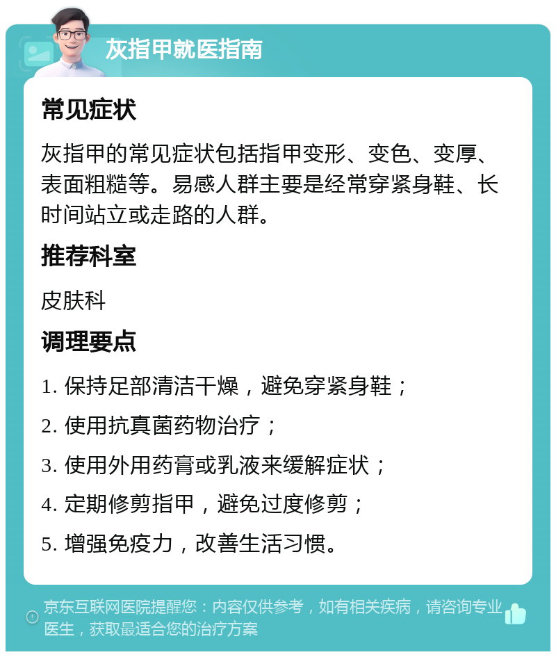 灰指甲就医指南 常见症状 灰指甲的常见症状包括指甲变形、变色、变厚、表面粗糙等。易感人群主要是经常穿紧身鞋、长时间站立或走路的人群。 推荐科室 皮肤科 调理要点 1. 保持足部清洁干燥，避免穿紧身鞋； 2. 使用抗真菌药物治疗； 3. 使用外用药膏或乳液来缓解症状； 4. 定期修剪指甲，避免过度修剪； 5. 增强免疫力，改善生活习惯。